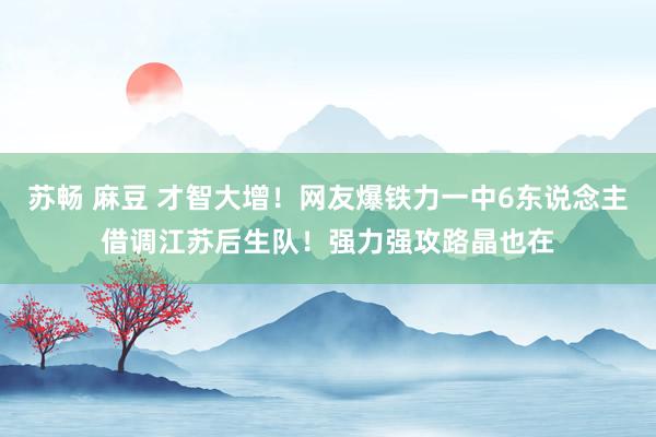 苏畅 麻豆 才智大增！网友爆铁力一中6东说念主借调江苏后生队！强力强攻路晶也在