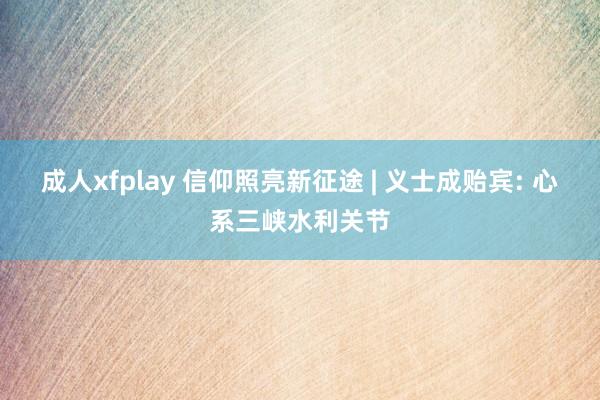 成人xfplay 信仰照亮新征途 | 义士成贻宾: 心系三峡水利关节