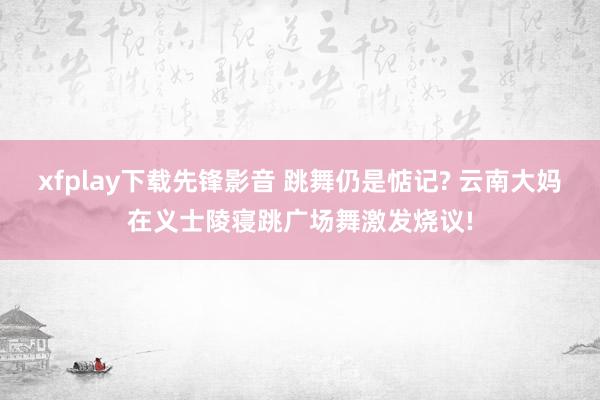 xfplay下载先锋影音 跳舞仍是惦记? 云南大妈在义士陵寝跳广场舞激发烧议!