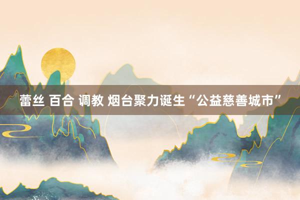 蕾丝 百合 调教 烟台聚力诞生“公益慈善城市”