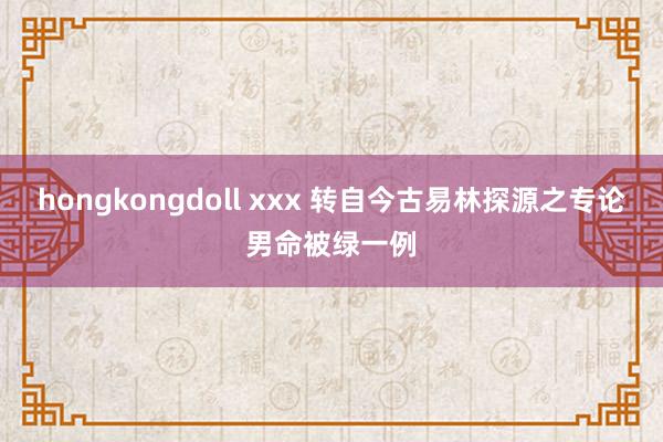 hongkongdoll xxx 转自今古易林探源之专论男命被绿一例