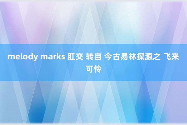 melody marks 肛交 转自 今古易林探源之 飞来可怜