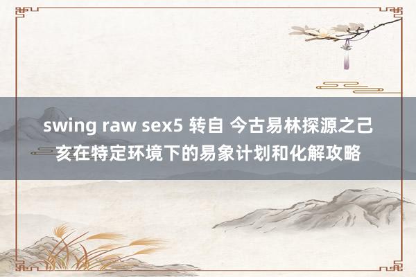 swing raw sex5 转自 今古易林探源之己亥在特定环境下的易象计划和化解攻略