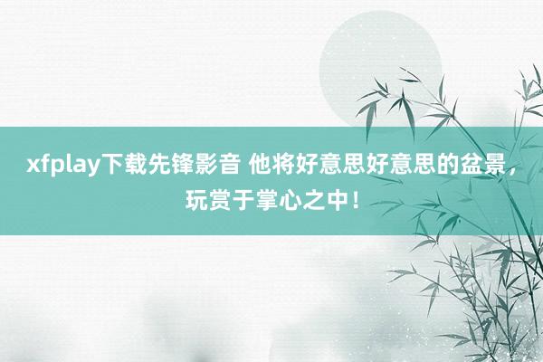 xfplay下载先锋影音 他将好意思好意思的盆景，玩赏于掌心之中！