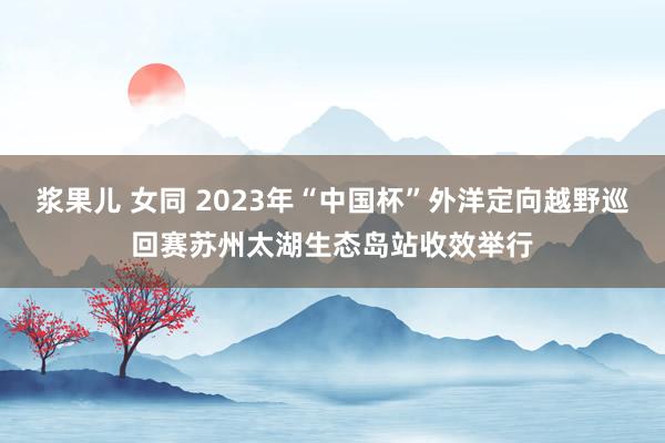 浆果儿 女同 2023年“中国杯”外洋定向越野巡回赛苏州太湖生态岛站收效举行