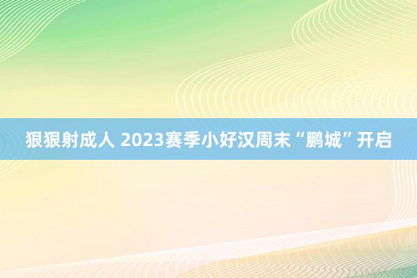 狠狠射成人 2023赛季小好汉周末“鹏城”开启