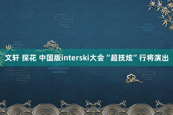 文轩 探花 中国版interski大会“超技炫”行将演出