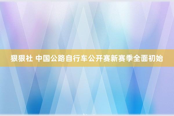 狠狠社 中国公路自行车公开赛新赛季全面初始