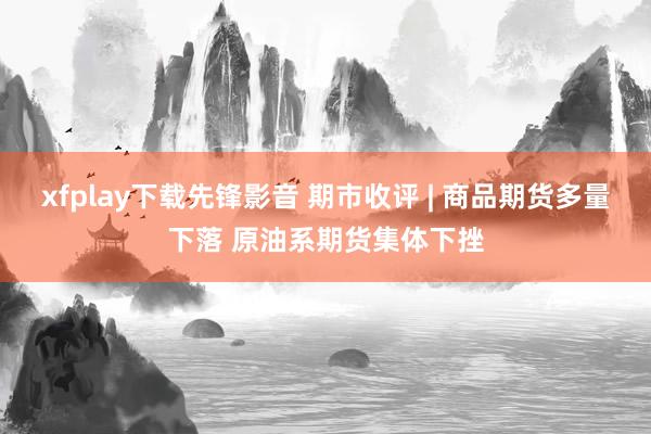 xfplay下载先锋影音 期市收评 | 商品期货多量下落 原油系期货集体下挫