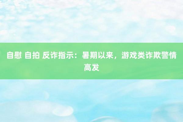 自慰 自拍 反诈指示：暑期以来，游戏类诈欺警情高发