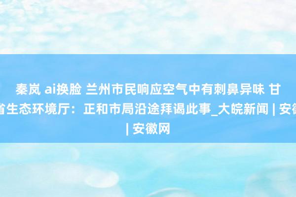 秦岚 ai换脸 兰州市民响应空气中有刺鼻异味 甘肃省生态环境厅：正和市局沿途拜谒此事_大皖新闻 | 安徽网