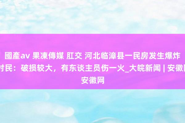 國產av 果凍傳媒 肛交 河北临漳县一民房发生爆炸 村民：破损较大，有东谈主员伤一火_大皖新闻 | 安徽网