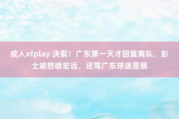 成人xfplay 决裂！广东第一天才回复离队，彭士竣怒喷宏远，还骂广东球迷是猴