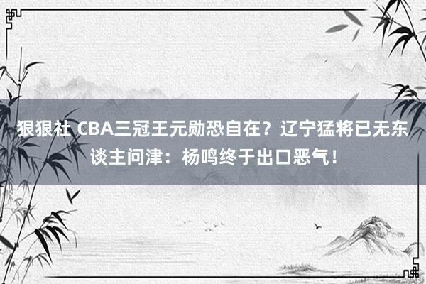 狠狠社 CBA三冠王元勋恐自在？辽宁猛将已无东谈主问津：杨鸣终于出口恶气！