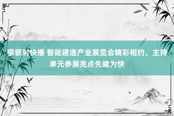 狠狠射快播 智能建造产业展览会精彩相约，主持单元参展亮点先睹为快