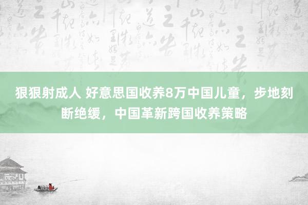 狠狠射成人 好意思国收养8万中国儿童，步地刻断绝缓，中国革新跨国收养策略