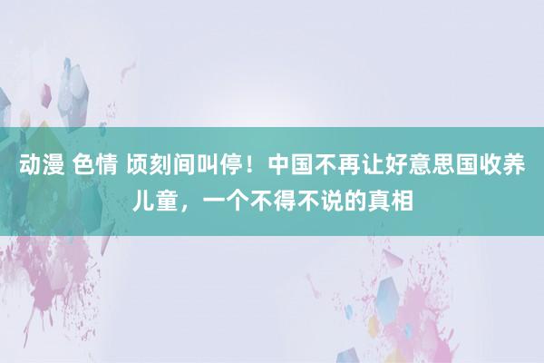 动漫 色情 顷刻间叫停！中国不再让好意思国收养儿童，一个不得不说的真相