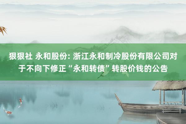 狠狠社 永和股份: 浙江永和制冷股份有限公司对于不向下修正“永和转债”转股价钱的公告