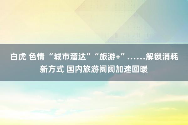 白虎 色情 “城市溜达”“旅游+”……解锁消耗新方式 国内旅游阛阓加速回暖