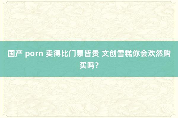 国产 porn 卖得比门票皆贵 文创雪糕你会欢然购买吗？