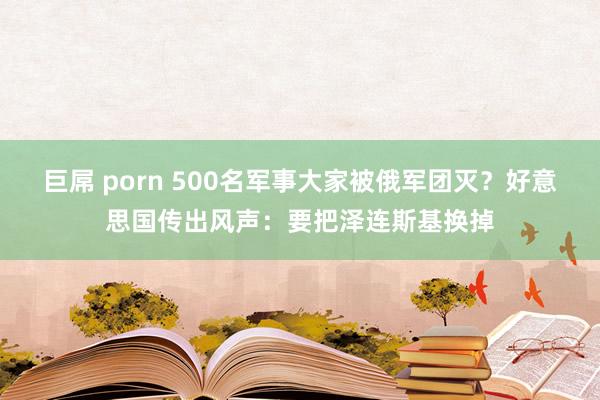 巨屌 porn 500名军事大家被俄军团灭？好意思国传出风声：要把泽连斯基换掉