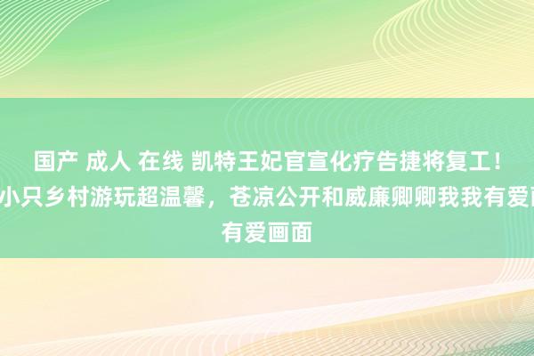 国产 成人 在线 凯特王妃官宣化疗告捷将复工！带3小只乡村游玩超温馨，苍凉公开和威廉卿卿我我有爱画面