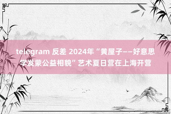 telegram 反差 2024年“黄屋子——好意思学发蒙公益相貌”艺术夏日营在上海开营