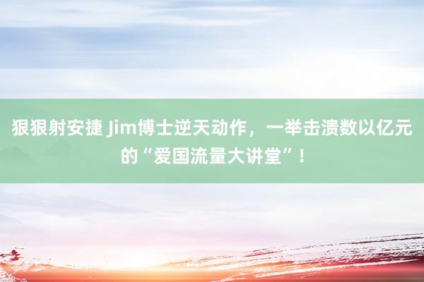 狠狠射安捷 Jim博士逆天动作，一举击溃数以亿元的“爱国流量大讲堂”！