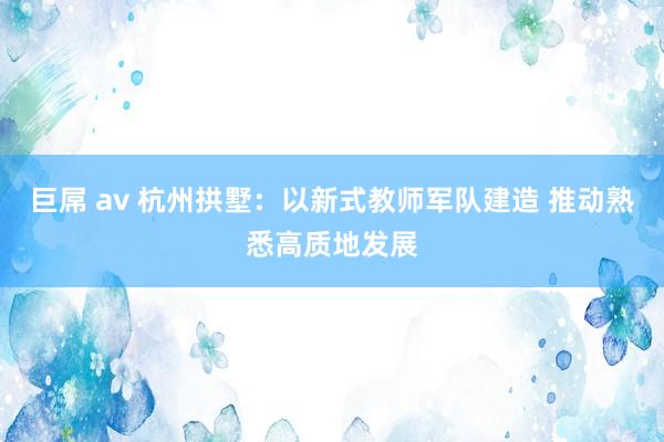 巨屌 av 杭州拱墅：以新式教师军队建造 推动熟悉高质地发展