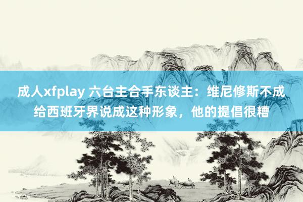 成人xfplay 六台主合手东谈主：维尼修斯不成给西班牙界说成这种形象，他的提倡很糟