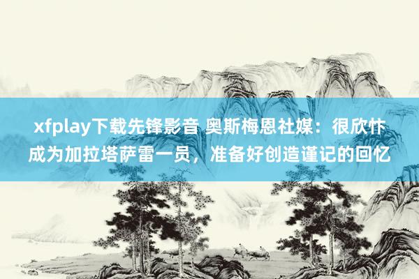 xfplay下载先锋影音 奥斯梅恩社媒：很欣忭成为加拉塔萨雷一员，准备好创造谨记的回忆