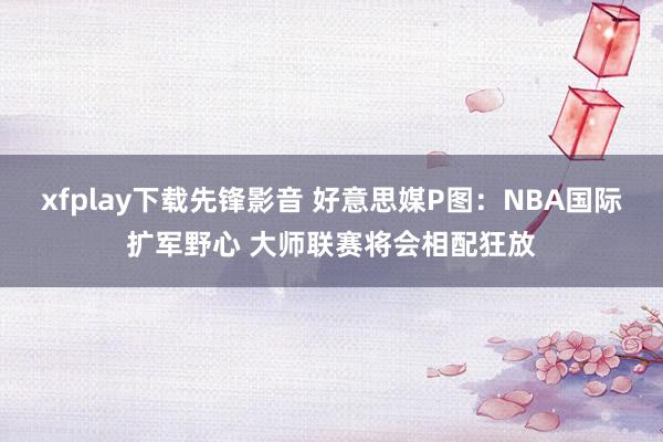 xfplay下载先锋影音 好意思媒P图：NBA国际扩军野心 大师联赛将会相配狂放