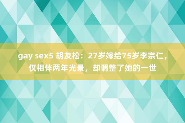 gay sex5 胡友松：27岁嫁给75岁李宗仁，仅相伴两年光景，却调整了她的一世