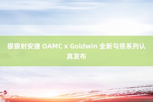 狠狠射安捷 OAMC x Goldwin 全新勾搭系列认真发布