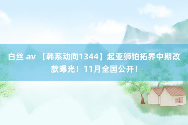 白丝 av 【韩系动向1344】起亚狮铂拓界中期改款曝光！11月全国公开！