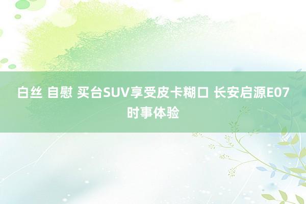 白丝 自慰 买台SUV享受皮卡糊口 长安启源E07时事体验