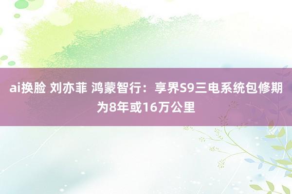 ai换脸 刘亦菲 鸿蒙智行：享界S9三电系统包修期为8年或16万公里