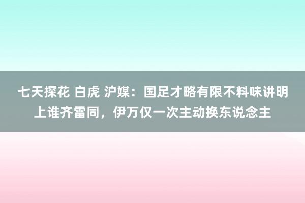 七天探花 白虎 沪媒：国足才略有限不料味讲明上谁齐雷同，伊万仅一次主动换东说念主