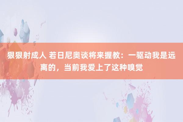 狠狠射成人 若日尼奥谈将来握教：一驱动我是远离的，当前我爱上了这种嗅觉