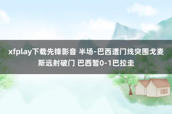 xfplay下载先锋影音 半场-巴西遭门线突围戈麦斯远射破门 巴西暂0-1巴拉圭