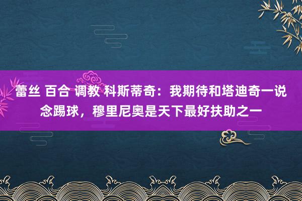 蕾丝 百合 调教 科斯蒂奇：我期待和塔迪奇一说念踢球，穆里尼奥是天下最好扶助之一