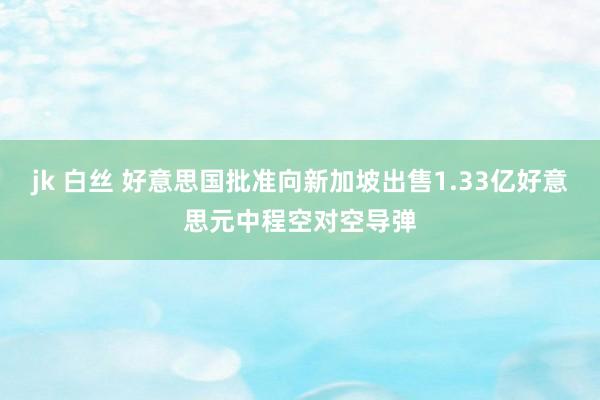 jk 白丝 好意思国批准向新加坡出售1.33亿好意思元中程空对空导弹