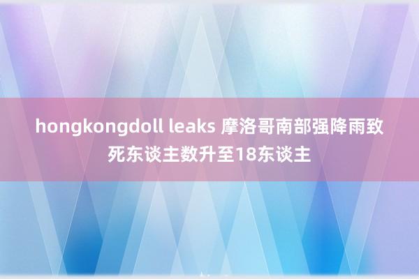 hongkongdoll leaks 摩洛哥南部强降雨致死东谈主数升至18东谈主