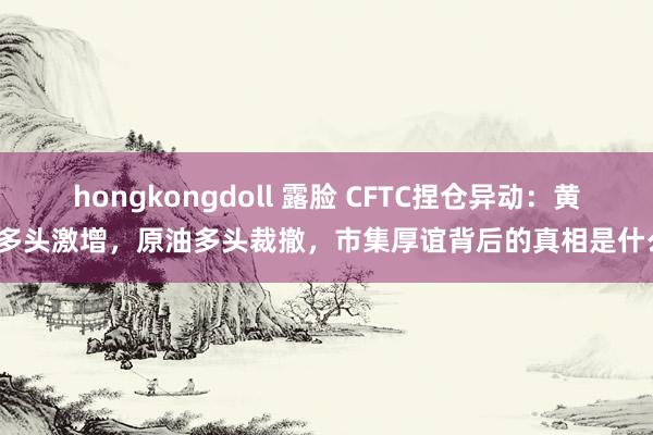 hongkongdoll 露脸 CFTC捏仓异动：黄金多头激增，原油多头裁撤，市集厚谊背后的真相是什么？