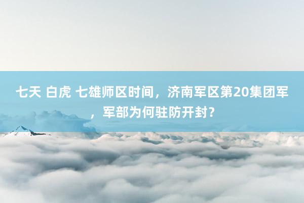 七天 白虎 七雄师区时间，济南军区第20集团军，军部为何驻防开封？