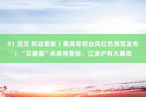 91 足交 转动更新丨最高等别台风红色预警发布！“贝碧嘉”未来将登陆，江浙沪有大暴雨