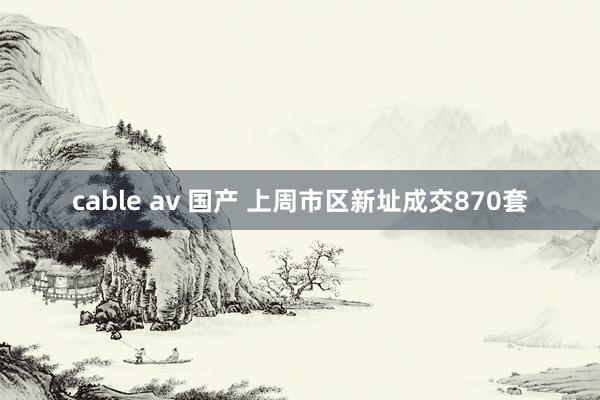 cable av 国产 上周市区新址成交870套