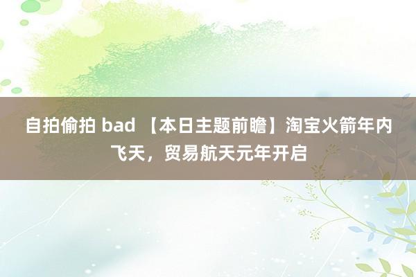 自拍偷拍 bad 【本日主题前瞻】淘宝火箭年内飞天，贸易航天元年开启