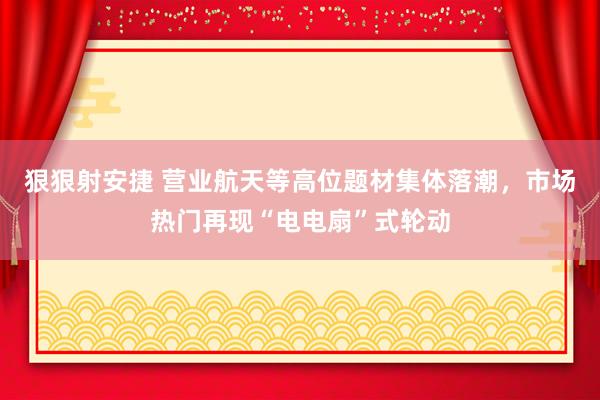 狠狠射安捷 营业航天等高位题材集体落潮，市场热门再现“电电扇”式轮动