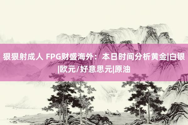 狠狠射成人 FPG财盛海外：本日时间分析黄金|白银|欧元/好意思元|原油